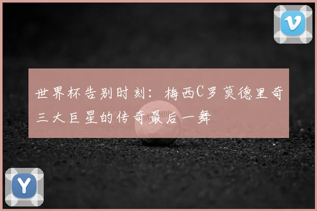 世界杯告别时刻:梅西C罗莫德里奇三大巨星的传奇最后一舞