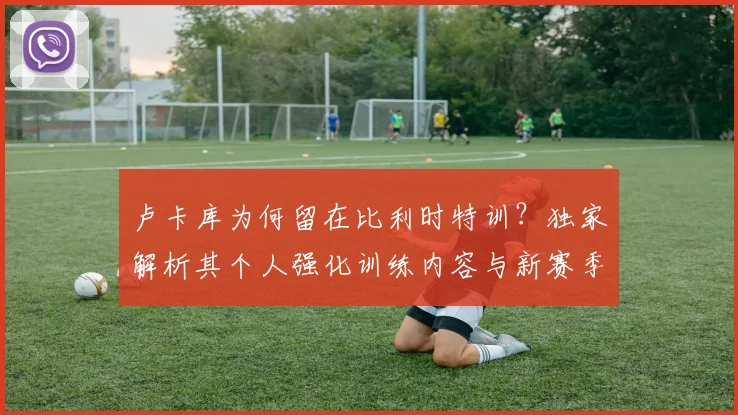 卢卡库为何留在比利时特训？独家解析其个人强化训练内容与新赛季前景