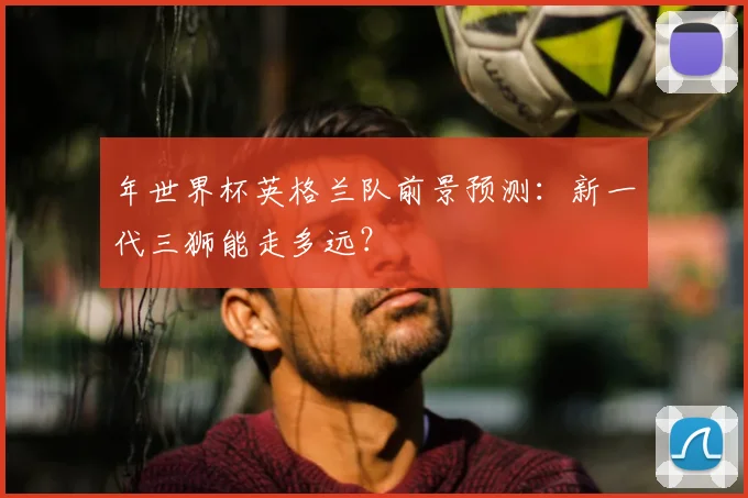 年世界杯英格兰队前景预测：新一代三狮能走多远？