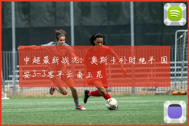 中超最新战况：奥斯卡补时绝平 国安3-3客平云南玉昆