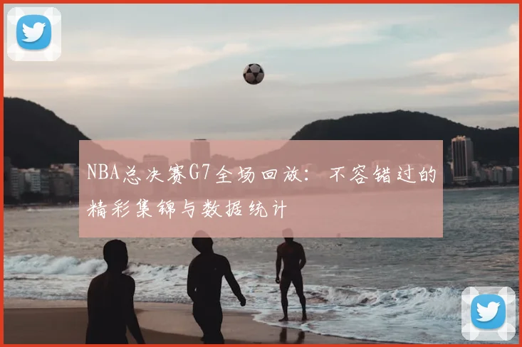 NBA总决赛G7全场回放：不容错过的精彩集锦与数据统计