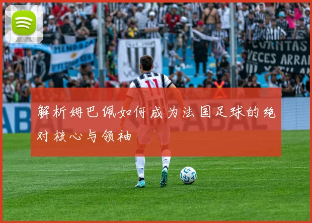 解析姆巴佩如何成为法国足球的绝对核心与领袖