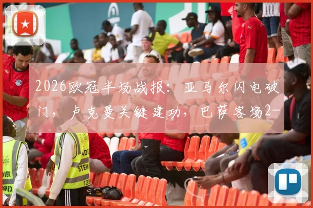 2026欧冠半场战报：亚马尔闪电破门，卢克曼关键建功，巴萨客场2-1领先马竞的战术解析与赛后看点