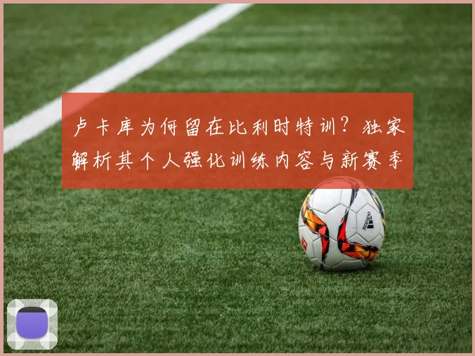 卢卡库为何留在比利时特训？独家解析其个人强化训练内容与新赛季前景