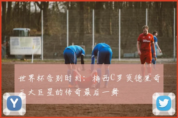 世界杯告别时刻：梅西C罗莫德里奇三大巨星的传奇最后一舞